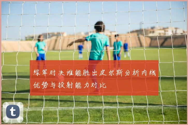 绿军对决谁能胜出皮尔斯分析内线优势与投射能力对比
