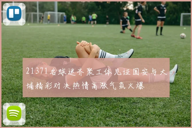 21371名球迷齐聚工体见证国安与大埔精彩对决热情高涨气氛火爆