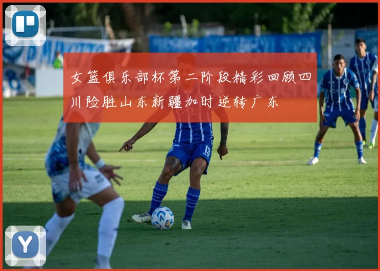 女篮俱乐部杯第二阶段精彩回顾四川险胜山东新疆加时逆转广东