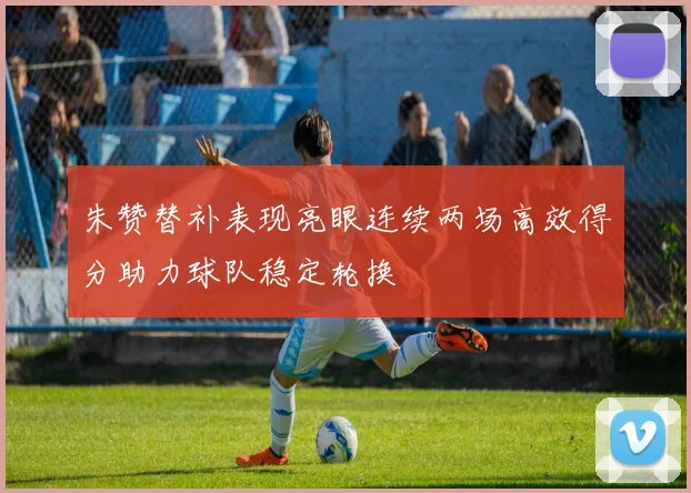 朱赞替补表现亮眼连续两场高效得分助力球队稳定轮换