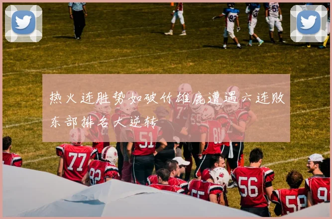 热火连胜势如破竹雄鹿遭遇六连败东部排名大逆转