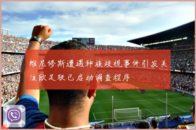 维尼修斯遭遇种族歧视事件引发关注欧足联已启动调查程序