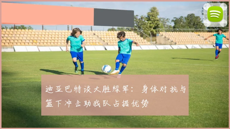 迪亚巴特谈大胜绿军：身体对抗与篮下冲击助我队占据优势