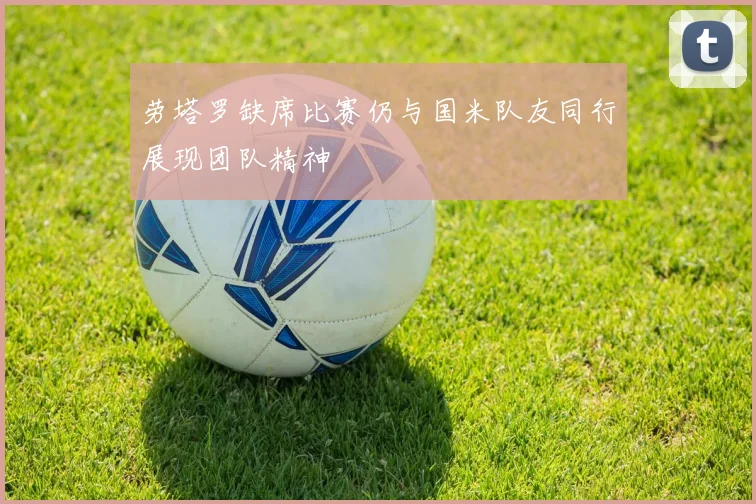 劳塔罗缺席比赛仍与国米队友同行展现团队精神
