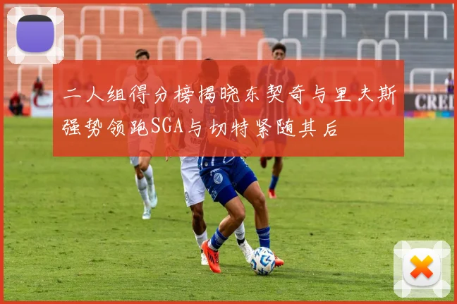 二人组得分榜揭晓东契奇与里夫斯强势领跑SGA与切特紧随其后