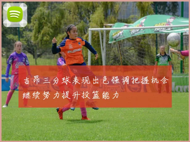 吉昂三分球表现出色强调把握机会继续努力提升投篮能力