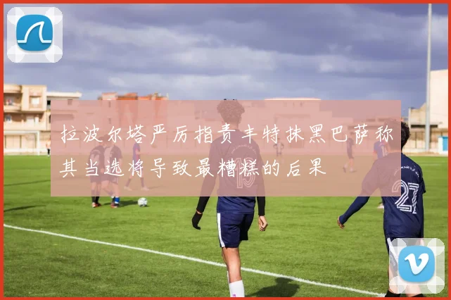 拉波尔塔严厉指责丰特抹黑巴萨称其当选将导致最糟糕的后果