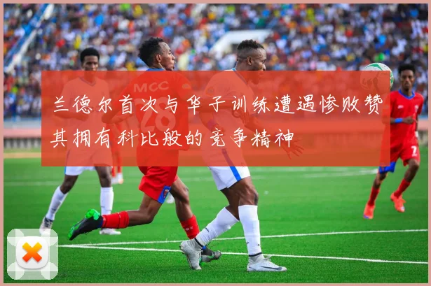 兰德尔首次与华子训练遭遇惨败赞其拥有科比般的竞争精神