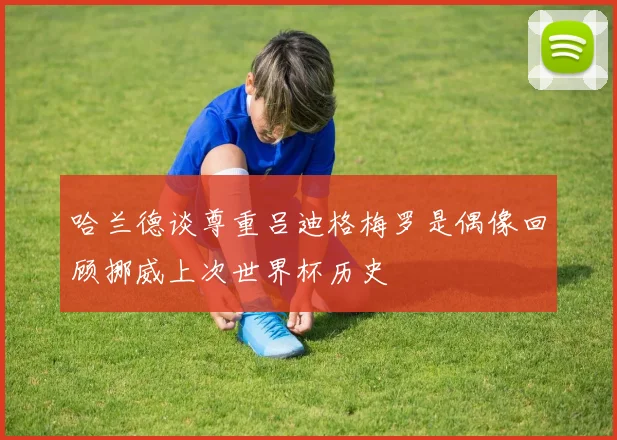 哈兰德谈尊重吕迪格梅罗是偶像回顾挪威上次世界杯历史