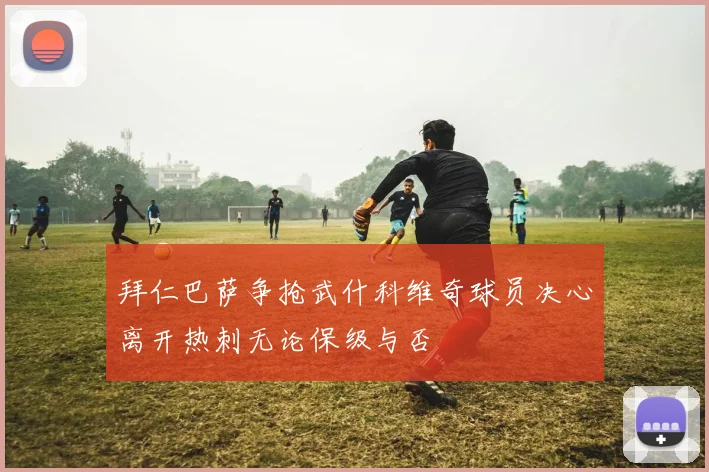 拜仁巴萨争抢武什科维奇球员决心离开热刺无论保级与否