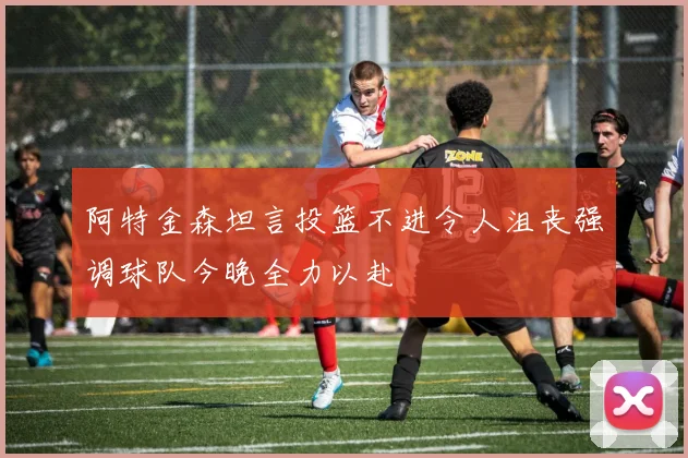 阿特金森坦言投篮不进令人沮丧强调球队今晚全力以赴