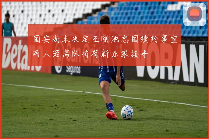 国安尚未决定王刚池忠国续约事宜两人若离队将有新东家接手