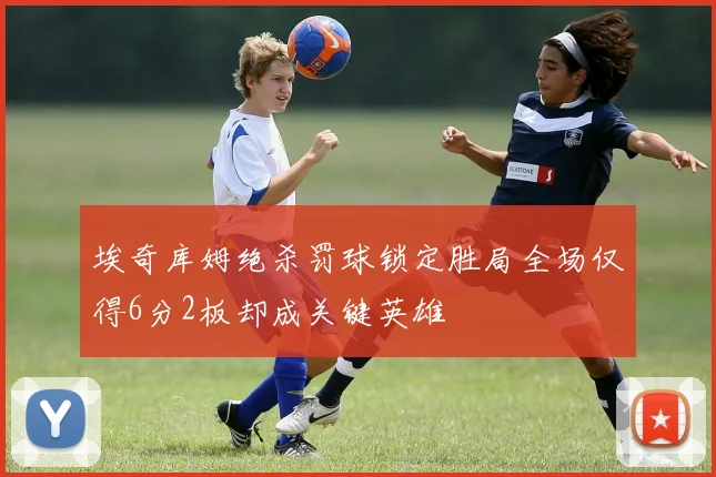 埃奇库姆绝杀罚球锁定胜局全场仅得6分2板却成关键英雄