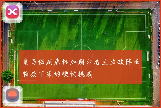 皇马伤病危机加剧六名主力缺阵面临接下来的硬仗挑战