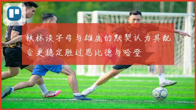 铁林谈字母与雄鹿的默契认为其配合更稳定胜过恩比德与哈登