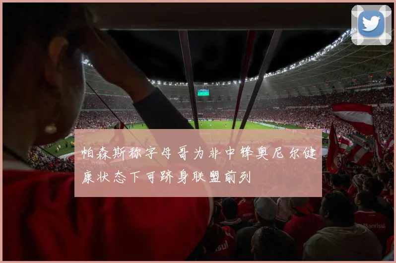 帕森斯称字母哥为非中锋奥尼尔健康状态下可跻身联盟前列