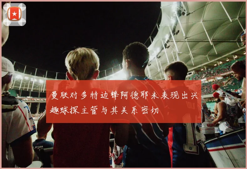 曼联对多特边锋阿德耶米表现出兴趣球探主管与其关系密切