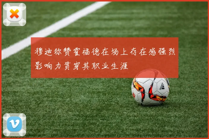 穆迪称赞霍福德在场上存在感强烈影响力贯穿其职业生涯