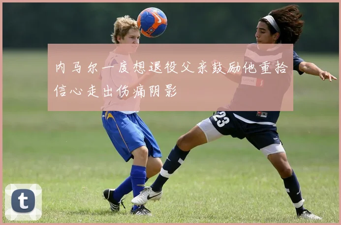 内马尔一度想退役父亲鼓励他重拾信心走出伤痛阴影