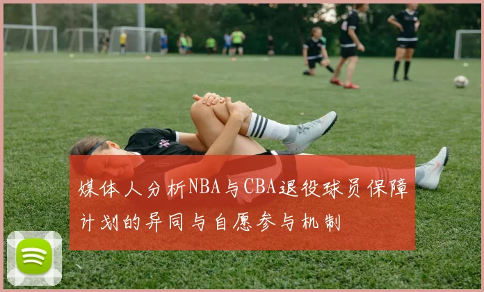 媒体人分析NBA与CBA退役球员保障计划的异同与自愿参与机制