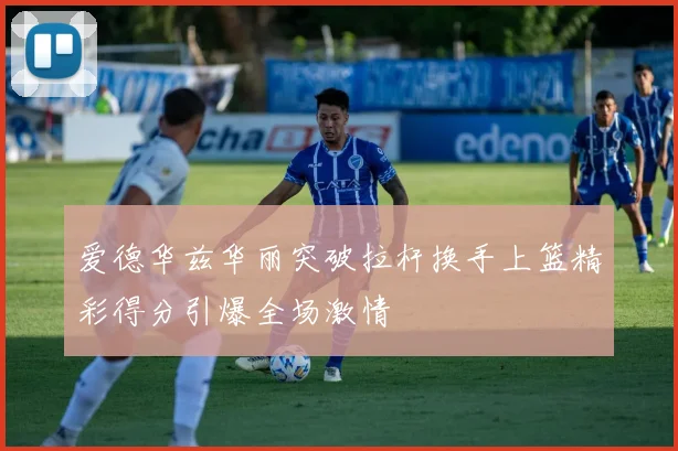 爱德华兹华丽突破拉杆换手上篮精彩得分引爆全场激情