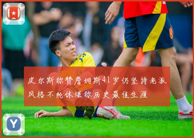 皮尔斯称赞詹姆斯41岁仍坚持老派风格不轮休堪称历史最佳生涯
