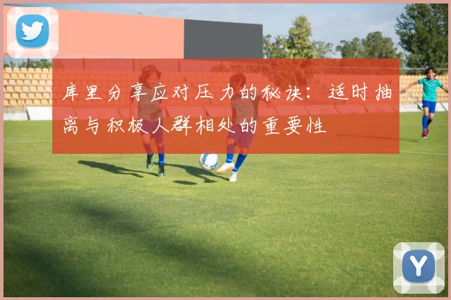 库里分享应对压力的秘诀：适时抽离与积极人群相处的重要性