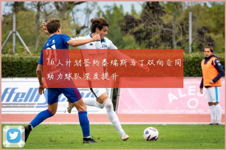 76人计划签约泰瑞斯马丁双向合同助力球队深度提升