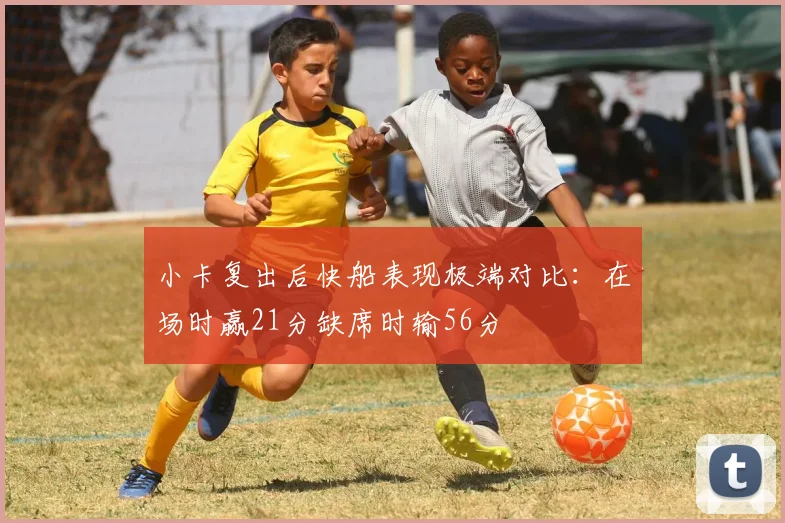 小卡复出后快船表现极端对比：在场时赢21分缺席时输56分